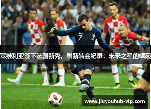 塞维利亚签下法国新秀，刷新转会纪录：未来之星的崛起