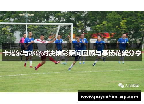 卡塔尔与冰岛对决精彩瞬间回顾与赛场花絮分享