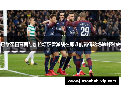 巴黎圣日耳曼与加拉塔萨雷激战在即谁能赢得这场巅峰对决