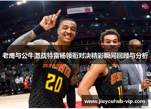 老鹰与公牛激战特雷杨领衔对决精彩瞬间回顾与分析